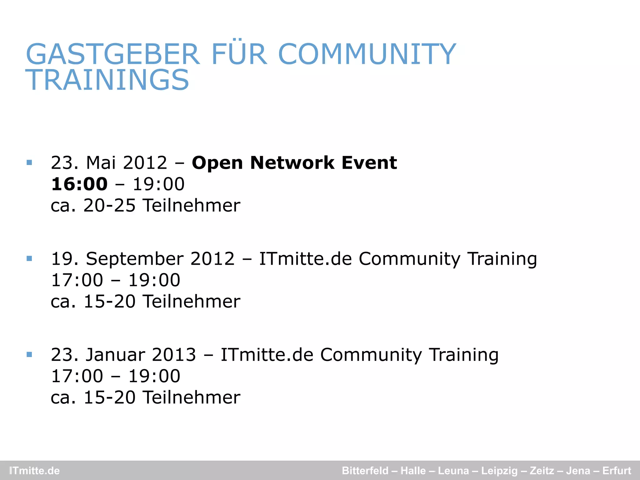 GASTGEBER FÜR COMMUNITY
   TRAININGS

    23. Mai 2012 – Open Network Event
     16:00 – 19:00
     ca.
     ca 20-25 Teilnehmer


    19. September 2012 – ITmitte.de Community Training
     17:00 19:00
     17 00 – 19 00
     ca. 15-20 Teilnehmer


    23. Januar 2013 – ITmitte.de Community Training
     17:00 – 19:00
     ca. 15-20 Teilnehmer


ITmitte.de                         Bitterfeld – Halle – Leuna – Leipzig – Zeitz – Jena – Erfurt
 
