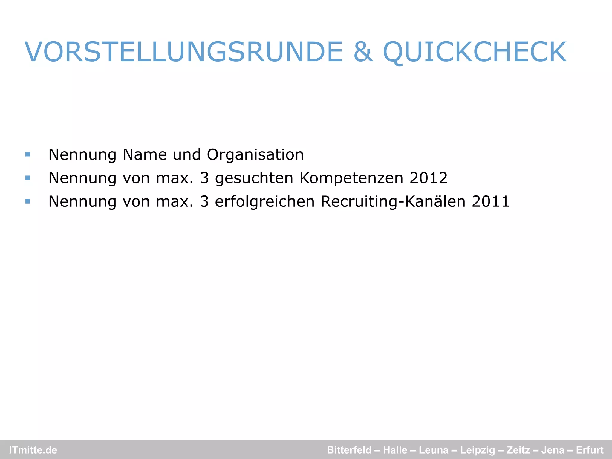 VORSTELLUNGSRUNDE & QUICKCHECK
                       Q


       Nennung Name und Organisation
       Nennung von max. 3 gesuchten Kompetenzen 2012
       Nennung von max. 3 erfolgreichen Recruiting-Kanälen 2011
        N                    f l   i h   R    iti   K äl




ITmitte.de                               Bitterfeld – Halle – Leuna – Leipzig – Zeitz – Jena – Erfurt
 