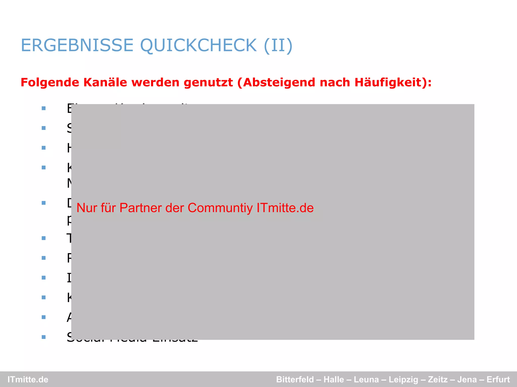 ERGEBNISSE QUICKCHECK (II)

   Folgende Kanäle werden genutzt (Absteigend nach Häufigkeit):

            Eigene Karriereseite
            StepStone
            Hochschulvorträge/-kooperationen, Tage der offenen Tür
            Komplett-Ausschreibungspakete
             Komplett Ausschreibungspakete über Agenturen (z B
                                                          (z.B.
             MediaInTown)
            Direkte und gezielte Ansprache/Suche (durch Agenturen oder
              Nur für Partner der Communtiy ITmitte.de
             persönliche Kontakte) Arbeitsamt
                          Kontakte),
            Thematische Blogs von Mitarbeitern; virales Marketing
            Recruiting Messen
            Image Kampagnen
            Kostenlose Online-Ausschreibungs-Plattformen
            Ausgesuchte Personalagenturen
            Social Media Einsatz


ITmitte.de                                   Bitterfeld – Halle – Leuna – Leipzig – Zeitz – Jena – Erfurt
 