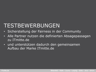 TESTBEWERBUNGEN
   • Sicherstellung der Fairness in der Community
   • Alle Partner nutzen die definierten Absagepassagen
     zu ITmitte.de
   • und unterstützen dadurch den gemeinsamen
     Aufbau der Marke ITmitte.de




ITmitte.de                     Bitterfeld – Halle – Leuna – Leipzig – Zeitz – Jena – Erfurt
 