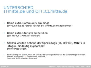 UNTERSCHIED
   ITmitte.de und OFFICEmitte.de
           d    d             d

    Keine extra Community Trainings
        (OFFICEmitte.de Partner können bei ITmitte.de mit teilnehmen)


    Keine extra Statistik zu befüllen
        (gilt nur für IT*/MINT* Partner)


    Stellen werden anhand der Spezialtags (IT, OFFICE, MINT) in
     <tags> eindeutig zugeordnet
        (keine Dopplungen)

       Beim Crawling von Stellen, muss am Ende auf der jeweiligen Homepage der Stellenanzeige überliefert
        werden: Schlagworte: IT, Datenbanken, Software,….
        (kann weiße Schrift auf weißem Grund sein)




ITmitte.de                                                 Bitterfeld – Halle – Leuna – Leipzig – Zeitz – Jena – Erfurt
 