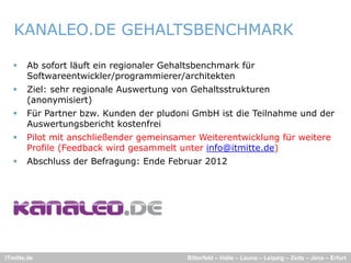 KANALEO.DE GEHALTSBENCHMARK

      Ab sofort läuft ein regionaler Gehaltsbenchmark für
       Softwareentwickler/programmierer/architekten
      Ziel: sehr regionale Auswertung von Gehaltsstrukturen
       (anonymisiert)
      Für Partner bzw. Kunden der pludoni GmbH ist die Teilnahme und der
                   bzw
       Auswertungsbericht kostenfrei
      Pilot mit anschließender gemeinsamer Weiterentwicklung für weitere
       Profile (Feedback wird gesammelt unter info@itmitte.de)
      Abschluss der Befragung: Ende Februar 2012




ITmitte.de                                Bitterfeld – Halle – Leuna – Leipzig – Zeitz – Jena – Erfurt
 