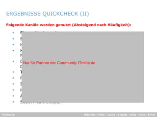 ERGEBNISSE QUICKCHECK (II)

   Folgende Kanäle werden genutzt (Absteigend nach Häufigkeit):

            Eigene Karriereseite
            StepStone
            Hochschulvorträge/-kooperationen, Tage der offenen Tür
            Komplett-Ausschreibungspakete
             Komplett Ausschreibungspakete über Agenturen (z B
                                                          (z.B.
             MediaInTown)
            Direkte und gezielte Ansprache/Suche (durch Agenturen oder
              Nur für Partner der Communtiy ITmitte.de
             persönliche Kontakte) Arbeitsamt
                          Kontakte),
            Thematische Blogs von Mitarbeitern; virales Marketing
            Recruiting Messen
            Image Kampagnen
            Kostenlose Online-Ausschreibungs-Plattformen
            Ausgesuchte Personalagenturen
            Social Media Einsatz


ITmitte.de                                   Bitterfeld – Halle – Leuna – Leipzig – Zeitz – Jena – Erfurt
 