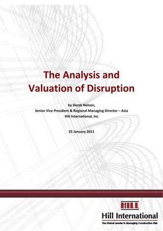  


 
 
 
                                  
                                  



       The Analysis and  
    Valuation of Disruption 
                                  
                                  
                          by Derek Nelson, 
     Senior Vice President & Regional Managing Director – Asia 
                        Hill International, Inc 
                                  
                                 
                         25 January 2011 
                                  
                                  


                                  




 




                                                                       
                                                                   
 