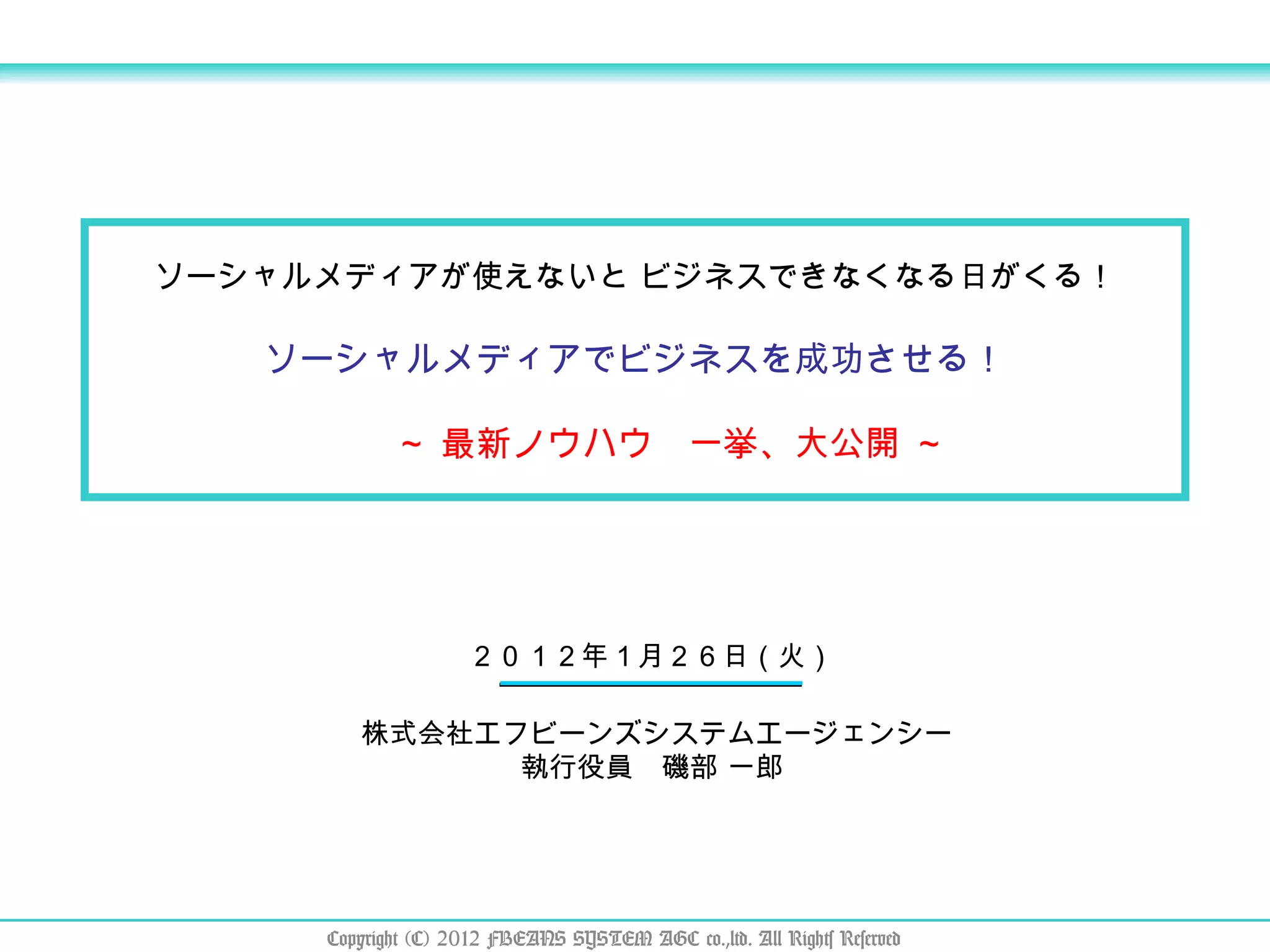 ソーシャルメディアが使えないと ビジネスできなくなる日がくる！ ソーシャルメディアでビジネスを成功させる！ 　　 ～ 最新ノウハウ　一挙、大公開 ～ ２０１２年１月２６日（火） 株式会社エフビーンズシステムエージェンシー 執行役員　磯部 一郎  Copyright (C) 2012 FBEANS SYSTEM AGC co.,ltd. All Rights Reserved 