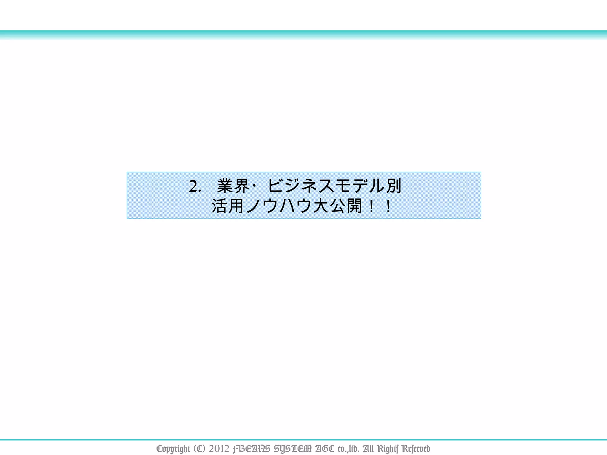 2.  業界・ビジネスモデル別　 活用ノウハウ大公開！！ Copyright (C) 2012 FBEANS SYSTEM AGC co.,ltd. All Rights Reserved 