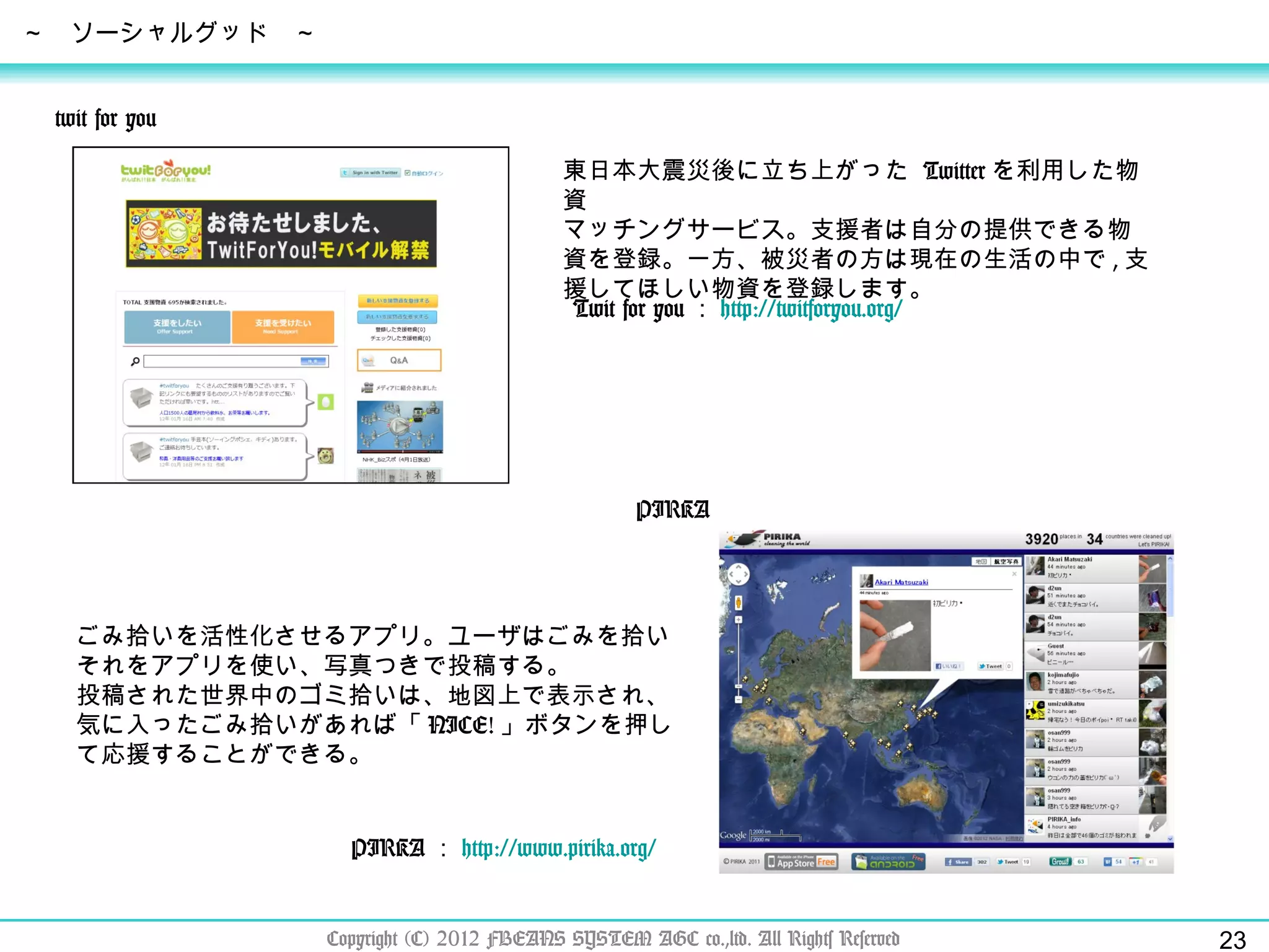Copyright (C) 2012 FBEANS SYSTEM AGC co.,ltd. All Rights Reserved ～　ソーシャルグッド　～ Twit for you ： http:// twitforyou.org /   twit for you 東日本大震災後に立ち上がった  Twitter を利用した物資 マッチングサービス。支援者は自分の提供できる物資を登録。一方、被災者の方は現在の生活の中で , 支援してほしい物資を登録します。 PIRKA ： http:// www.pirika.org /   PIRKA ごみ拾いを活性化させるアプリ。ユーザはごみを拾いそれをアプリを使い、写真つきで投稿する。 投稿された世界中のゴミ拾いは、地図上で表示され、気に入ったごみ拾いがあれば「 NICE! 」ボタンを押して応援することができる。 Twit for you ： http:// twitforyou.org /   