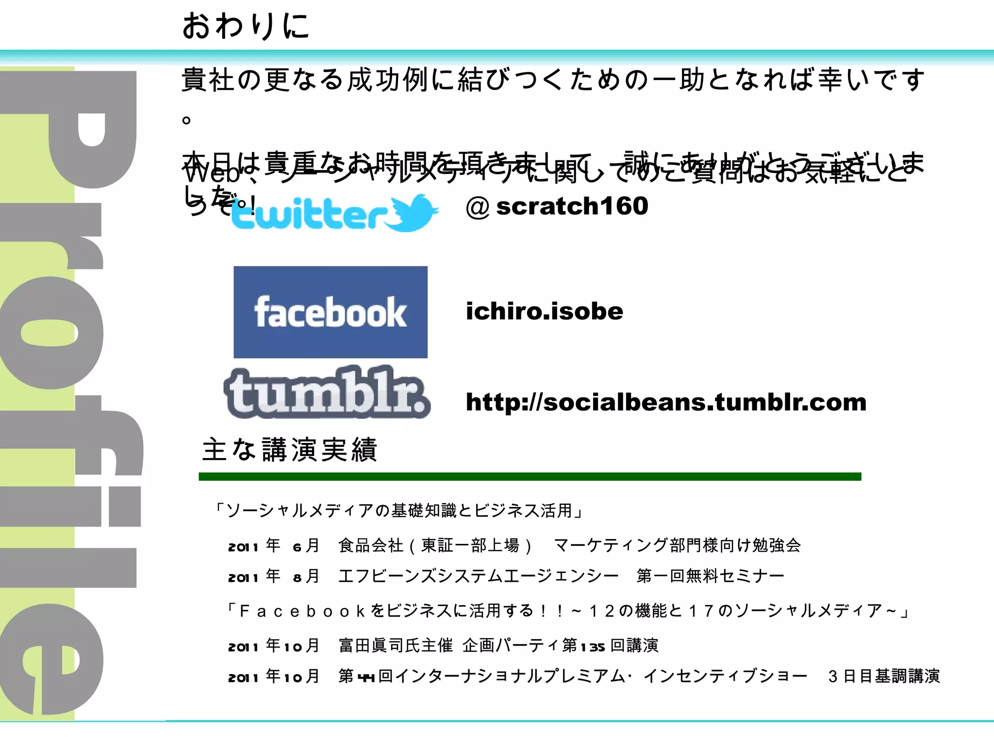 ＠ scratch160  ichiro.isobe 　 http://socialbeans.tumblr.com 主な講演実績 Profile 「ソーシャルメディアの基礎知識とビジネス活用」 　 2011 年  6 月　食品会社（東証一部上場）　マーケティング部門様向け勉強会 　 2011 年  8 月  エフビーンズシステムエージェンシー　第一回無料セミナー 「Ｆａｃｅｂｏｏｋをビジネスに活用する！！～１２の機能と１７のソーシャルメディア～」 　 2011 年 10 月  富田眞司氏主催 企画パーティ第 135 回講演 　 2011 年 10 月　第 44 回インターナショナルプレミアム・インセンティブショー　３日目基調講演 おわりに 貴社の更なる成功例に結びつくための一助となれば幸いです。 本日は貴重なお時間を頂きまして、誠にありがとうございました。 Web 、ソーシャルメディアに関してのご質問はお気軽にどうぞ！ 