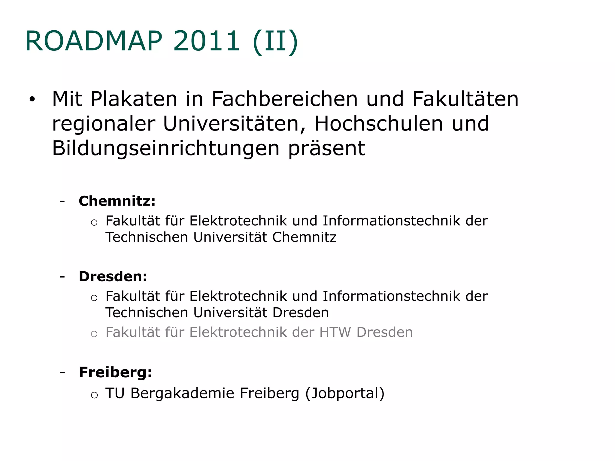 ROADMAP 2011 (II)

• Mit Plakaten in Fachbereichen und Fakultäten
  regionaler Universitäten, Hochschulen und
    g                     ,
  Bildungseinrichtungen präsent

  - Ch
    Chemnitz:
          it
     o Fakultät für Elektrotechnik und Informationstechnik der
       Technischen Universität Chemnitz

  - Dresden:
     o Fakultät für Elektrotechnik und Informationstechnik der
       Technischen Universität Dresden
     o F k ltät für Elektrotechnik der HTW Dresden
       Fakultät fü El kt t h ik d           D   d

  - Freiberg:
     o TU Bergakademie Freiberg (Jobportal)
 