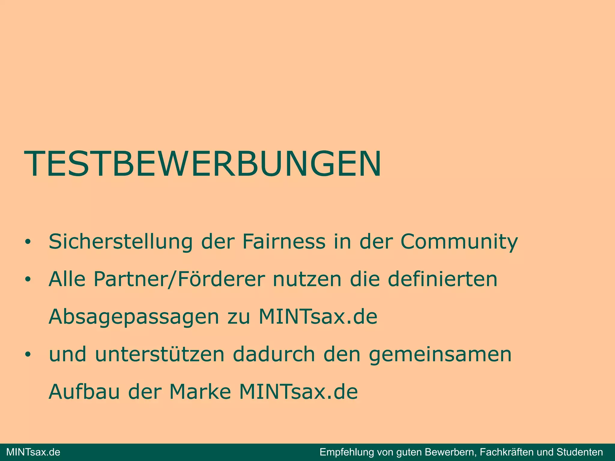 TESTBEWERBUNGEN

   • Sicherstellung der Fairness in der Community
   • Alle Partner/Förderer nutzen die definierten
       Absagepassagen zu MINTsax.de
   • und unterstützen dadurch den gemeinsamen
       Aufbau der Marke MINTsax.de
                        MINTsax de

MINTsax.de                     Empfehlung von guten Bewerbern, Fachkräften und Studenten
 