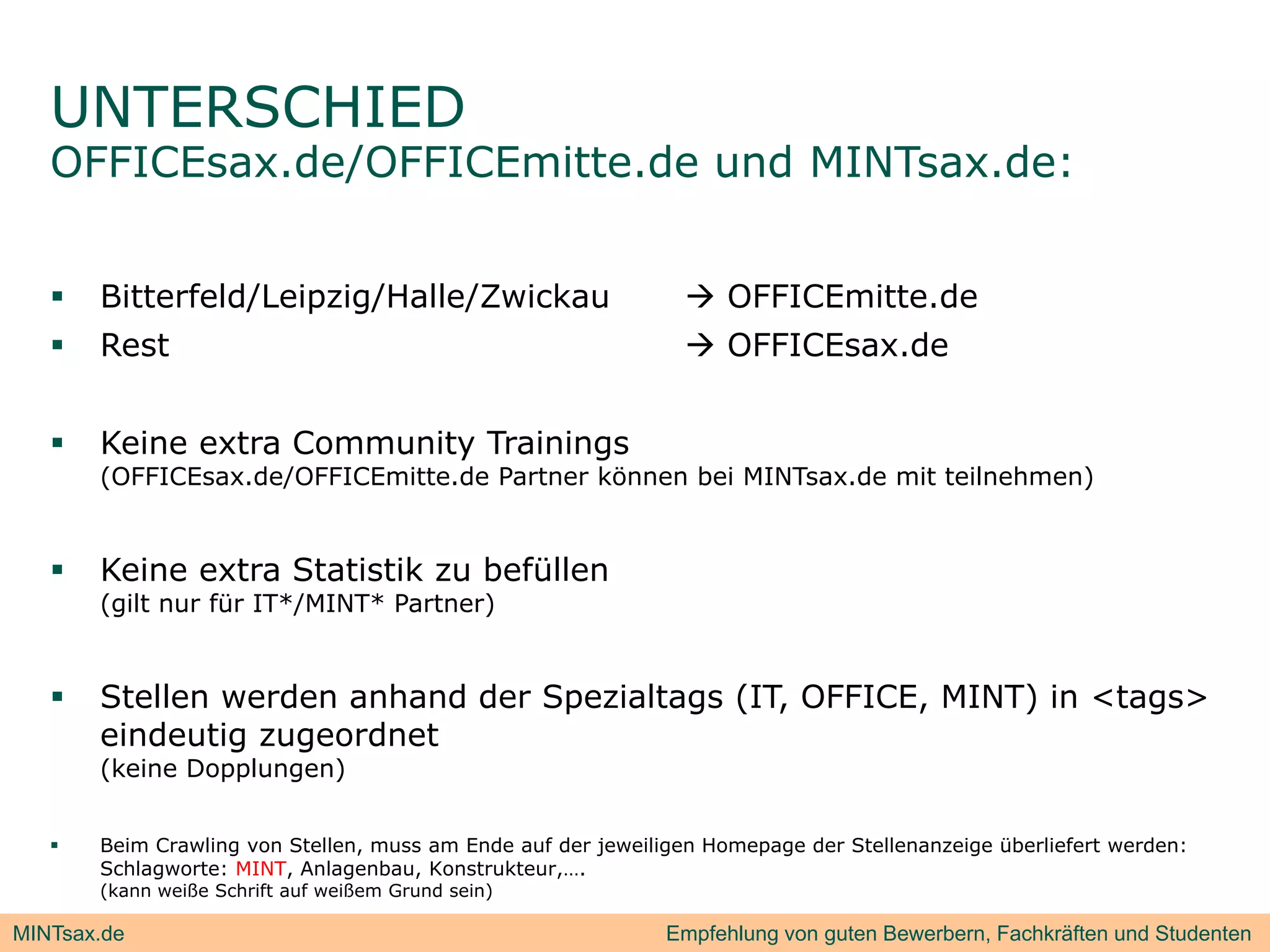 UNTERSCHIED
   OFFICEsax.de/OFFICEmitte.de und MINTsax.de:


      Bitterfeld/Leipzig/Halle/Zwickau                          OFFICEmitte.de
      Rest                                                      OFFICEsax.de


      Keine extra Community Trainings
       (OFFICEsax.de/OFFICEmitte.de Partner können bei MINTsax.de mit teilnehmen)


      Keine extra Statistik zu befüllen
       (gilt nur für IT*/MINT* Partner)


      Stellen werden anhand der Spezialtags (IT, OFFICE, MINT) in <tags>
       eindeutig zugeordnet
       (keine Dopplungen)


      Beim Crawling von Stellen, muss am Ende auf der jeweiligen Homepage der Stellenanzeige überliefert werden:
       Schlagworte: MINT, Anlagenbau, Konstrukteur,….
       (kann weiße Schrift auf weißem Grund sein)

MINTsax.de                                                    Empfehlung von guten Bewerbern, Fachkräften und Studenten
 