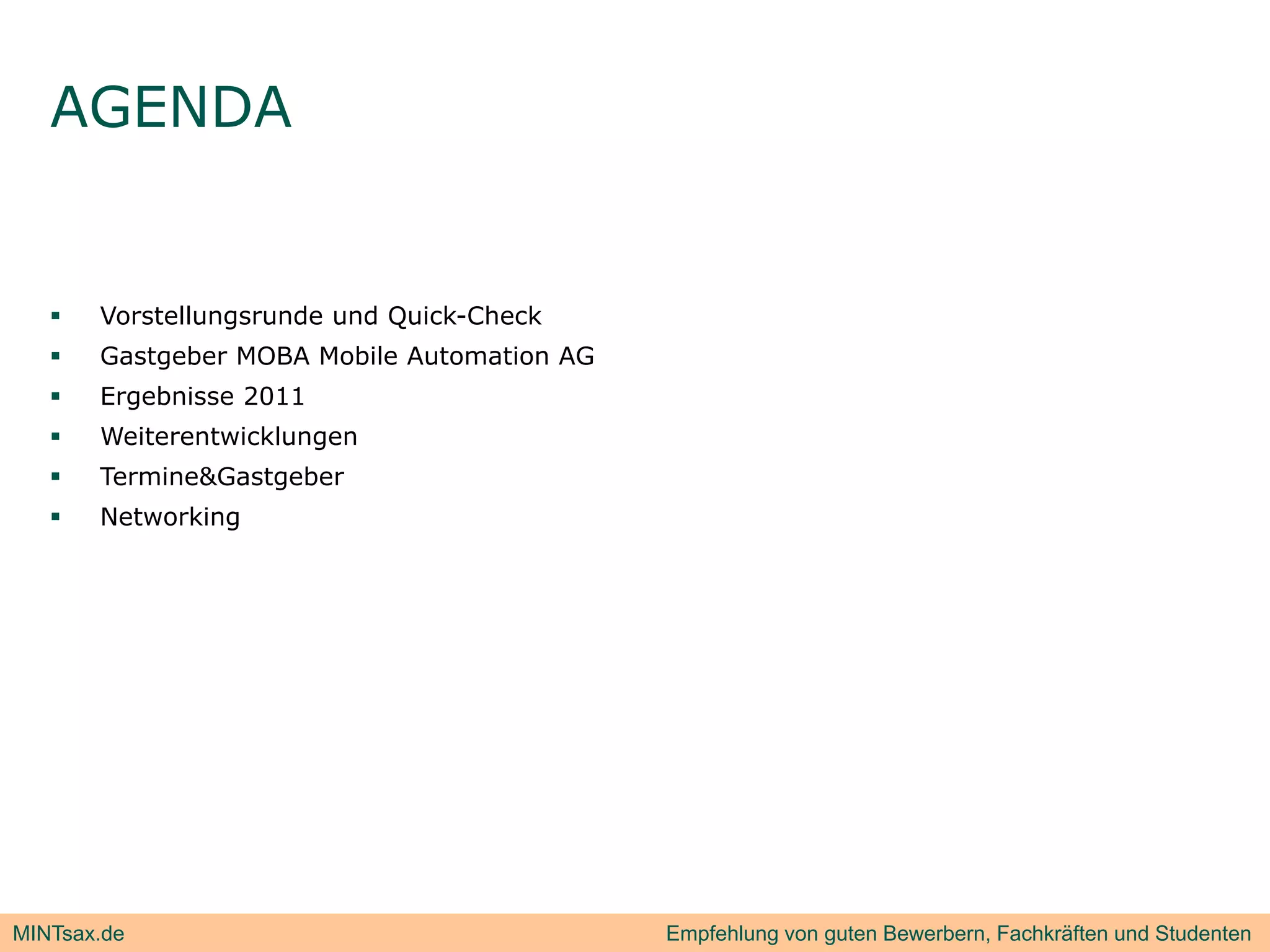 AGENDA


      Vorstellungsrunde und Quick-Check
      Gastgeber MOBA Mobile Automation AG
      Ergebnisse 2011
         g
      Weiterentwicklungen
      Termine&Gastgeber
      Networking




MINTsax.de                                   Empfehlung von guten Bewerbern, Fachkräften und Studenten
 