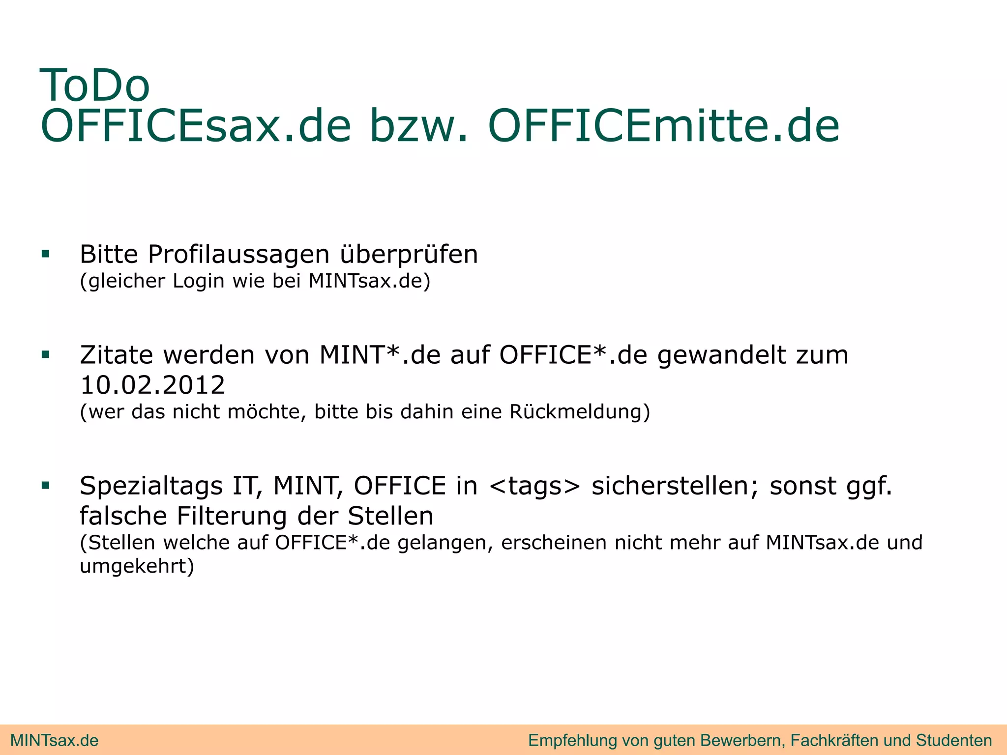 ToDo
   OFFICEsax.de b
             d bzw. OFFICEmitte.de
                                d

      Bitte Profilaussagen überprüfen
       (gleicher Login wie bei MINTsax.de)


      Zitate werden von MINT*.de auf OFFICE*.de gewandelt zum
       10.02.2012
       (wer das nicht möchte, bitte bis dahin eine Rückmeldung)


      Spezialtags IT, MINT, OFFICE in <tags> sicherstellen; sonst ggf.
       falsche Filterung der Stellen
       (Stellen welche auf OFFICE* de gelangen erscheinen nicht mehr auf MINTsax.de und
                           OFFICE*.de gelangen,                          MINTsax de
       umgekehrt)




MINTsax.de                                        Empfehlung von guten Bewerbern, Fachkräften und Studenten
 