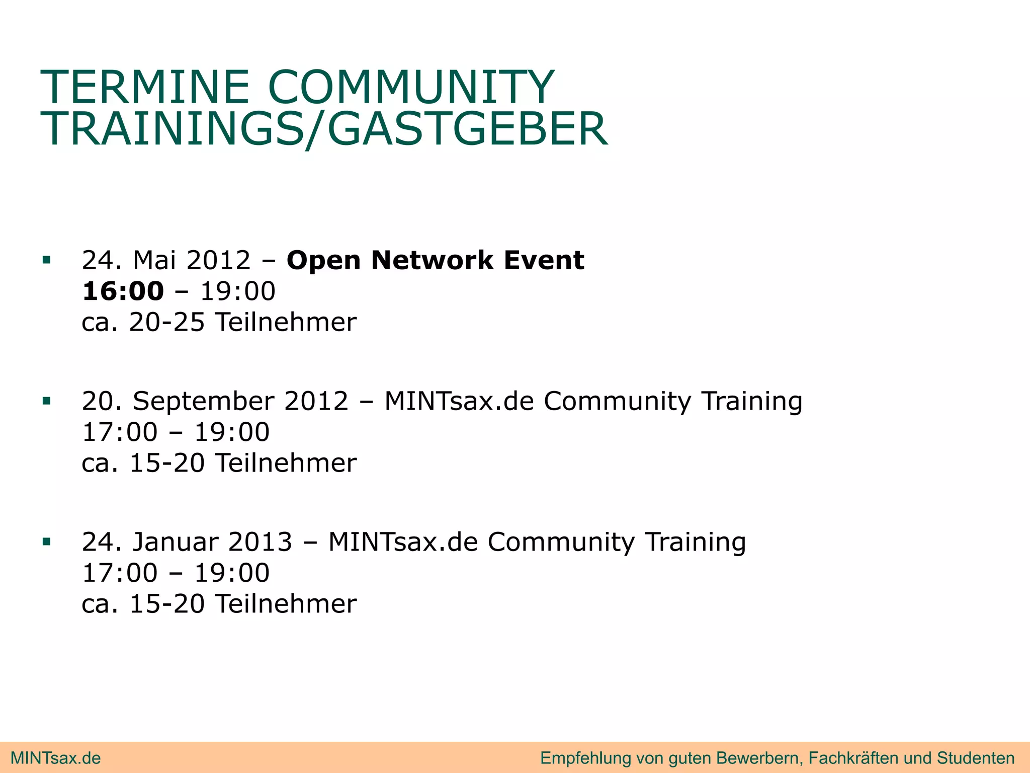 TERMINE COMMUNITY
   TRAININGS/GASTGEBER
            /

      24. Mai 2012 – Open Network Event
       16:00 – 19:00
       ca 0 5 e e
       ca. 20-25 Teilnehmer
                         e


      20. September 2012 – MINTsax.de Community Training
       17:00 – 19:00
       ca. 15-20 Teilnehmer


      24. Januar 2013 – MINTsax.de Community Training
                                            y        g
       17:00 – 19:00
       ca. 15-20 Teilnehmer




MINTsax.de                             Empfehlung von guten Bewerbern, Fachkräften und Studenten
 