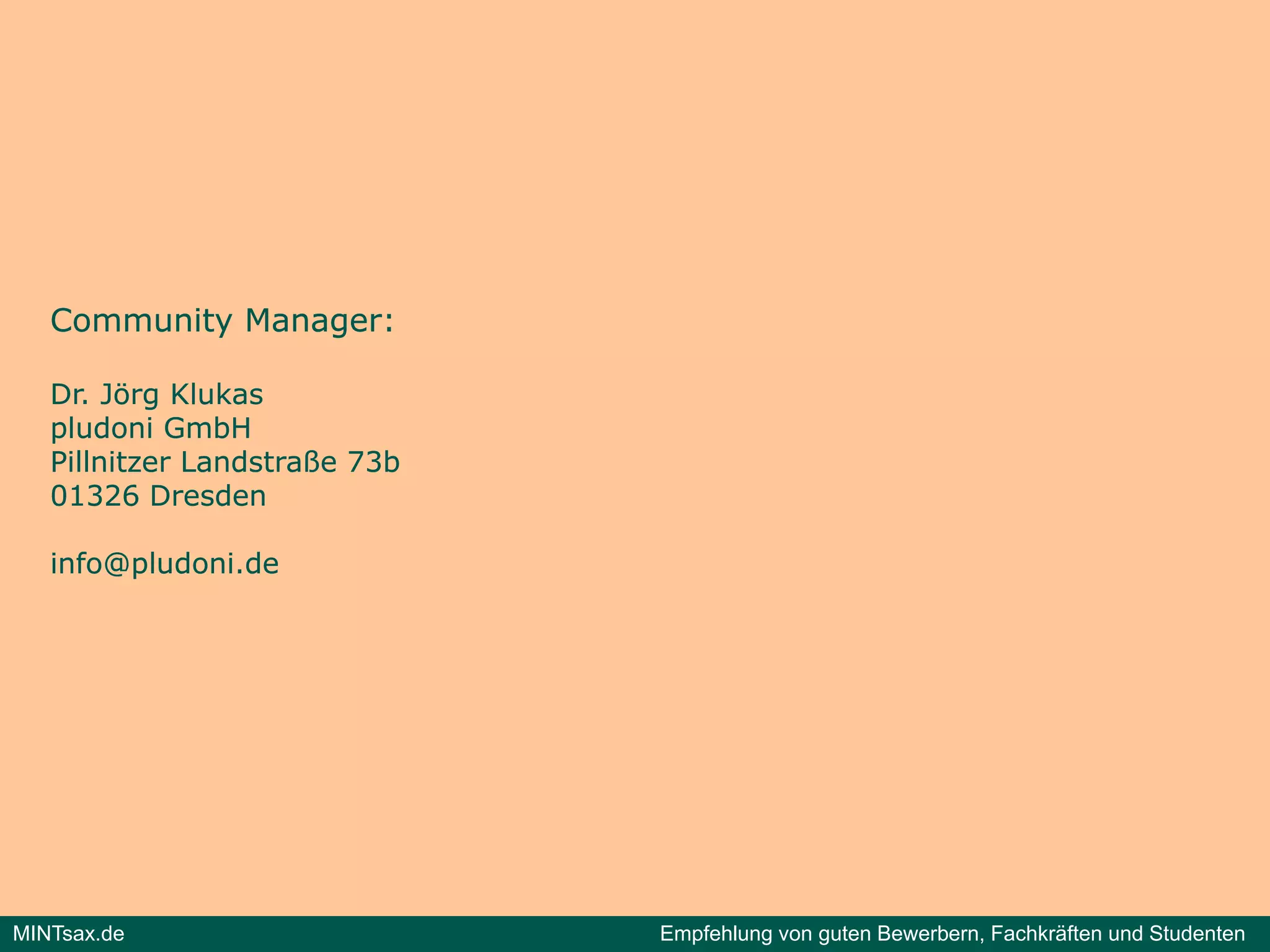 Community Manager:

   Dr. Jörg Klukas
           g
   pludoni GmbH
   Pillnitzer Landstraße 73b
   01326 Dresden

   info@pludoni.de




MINTsax.de                     Empfehlung von guten Bewerbern, Fachkräften und Studenten
 