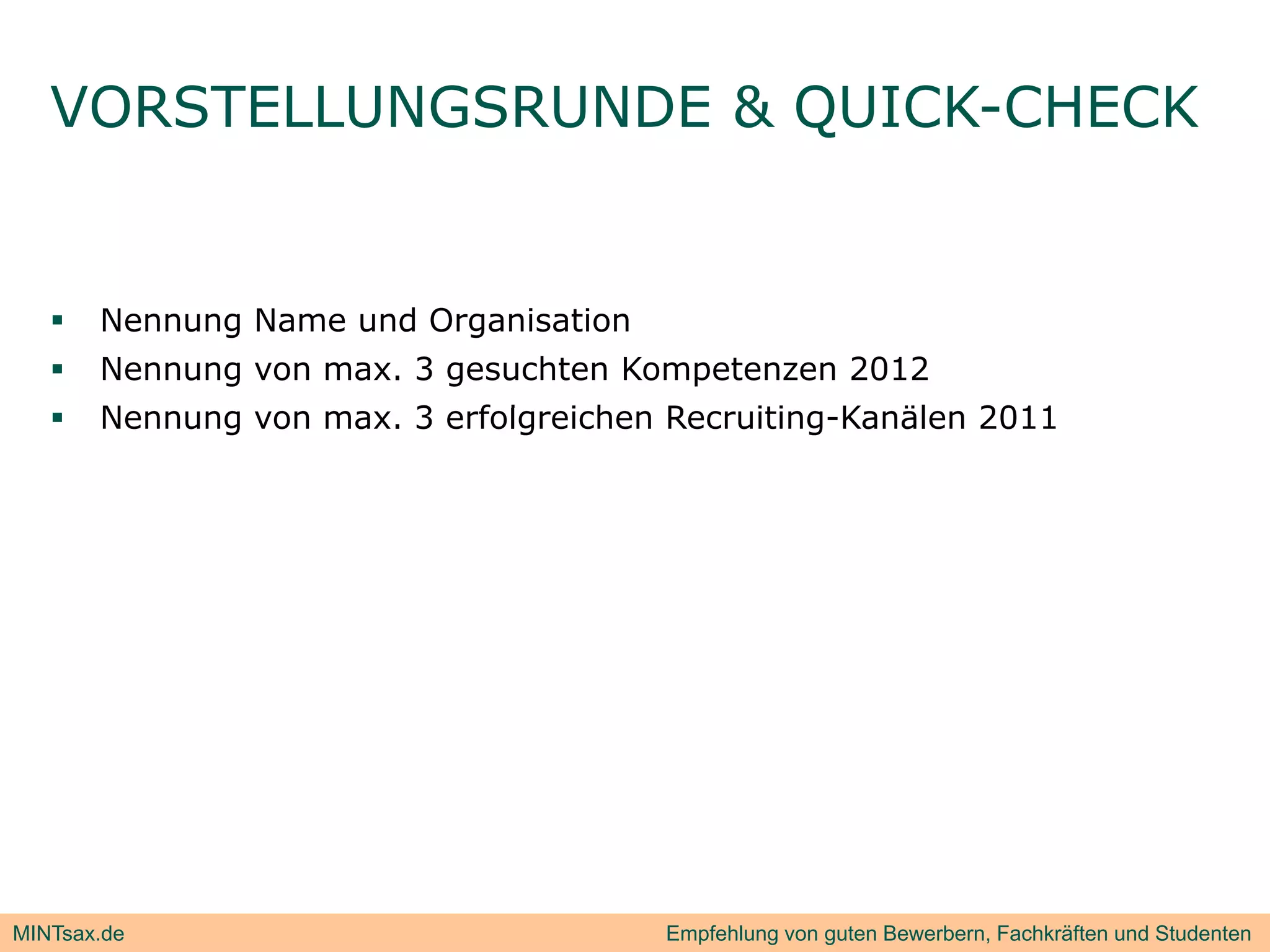 VORSTELLUNGSRUNDE & QUICK-CHECK
                       Q


      Nennung Name und Organisation
      Nennung von max. 3 gesuchten Kompetenzen 2012
      Nennung von max. 3 erfolgreichen R
       N                    f l   i h   Recruiting-Kanälen 2011
                                             iti   K äl




MINTsax.de                              Empfehlung von guten Bewerbern, Fachkräften und Studenten
 