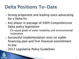  Strong proponent and leading voice advocating
for a Delta fix
 Key player in passage of 2009 Comprehensive
Delta policy legislation
◦ Co-equal goals of water reliability and environmental
restoration
 Successful implementation rests on viable
financing plan and firm financial commitment
to pay
 2012 Legislative Policy Guidelines
3
 
