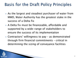  As the largest and steadiest purchaser of water from
MWD, Water Authority has the greatest stake in the
success of a Delta fix
 A Delta fix must be financeable, affordable and
supported by a wide-range of stakeholders to
ensure the success of its implementation
 Contractors’ willingness to pay – as demonstrated
through firm financial commitments – critical in
determining the sizing of conveyance facilities
4
 