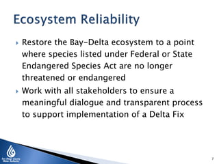  Restore the Bay-Delta ecosystem to a point
where species listed under Federal or State
Endangered Species Act are no longer
threatened or endangered
 Work with all stakeholders to ensure a
meaningful dialogue and transparent process
to support implementation of a Delta Fix
7
 