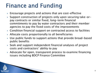  Encourage projects and actions that are cost-effective
 Support construction of projects only upon securing take-or-
pay contracts or similar fixed, long-term financial
commitments to pay by water contractors and their member
agencies to pay the fixed costs of the improvements
 Condition financial support on contracted access to facilities
 Allocate costs proportionally to all beneficiaries
 Use public funds to support actions that provide broad-based
public benefits
 Seek and support independent financial analyses of project
costs and contractors’ ability to pay
 Advocate for open, transparent process to examine financing
issues including BDCP Finance Committee
8
 