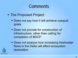 Comments
 The Proposed Project:
 Does not say how it will achieve coequal
goals
 Does not provide for construction of
infrastructure, other than calling for
completion of BDCP
 Does not analyze how increasing freshwater
flows in the Delta will affect ecosystem
restoration
10
 