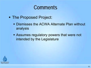 Comments
 The Proposed Project:
 Dismisses the ACWA Alternate Plan without
analysis
 Assumes regulatory powers that were not
intended by the Legislature
11
 