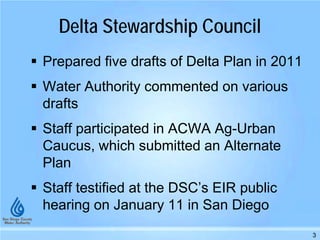Delta Stewardship Council
 Prepared five drafts of Delta Plan in 2011
 Water Authority commented on various
drafts
 Staff participated in ACWA Ag-Urban
Caucus, which submitted an Alternate
Plan
 Staff testified at the DSC’s EIR public
hearing on January 11 in San Diego
3
 