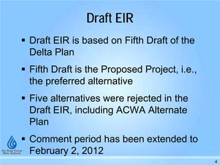 Draft EIR
 Draft EIR is based on Fifth Draft of the
Delta Plan
 Fifth Draft is the Proposed Project, i.e.,
the preferred alternative
 Five alternatives were rejected in the
Draft EIR, including ACWA Alternate
Plan
 Comment period has been extended to
February 2, 2012
4
 