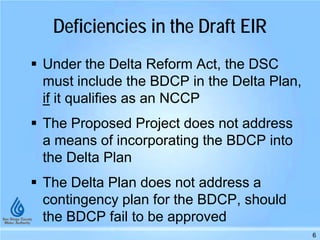 Deficiencies in the Draft EIR
 Under the Delta Reform Act, the DSC
must include the BDCP in the Delta Plan,
if it qualifies as an NCCP
 The Proposed Project does not address
a means of incorporating the BDCP into
the Delta Plan
 The Delta Plan does not address a
contingency plan for the BDCP, should
the BDCP fail to be approved
6
 