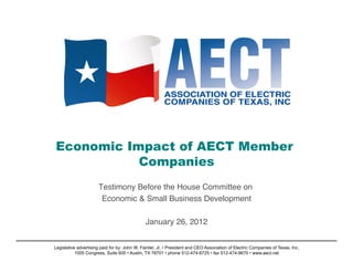 Economic Impact of AECT Member
           Companies 

                      Testimony Before the House Committee on!
                       Economic & Small Business Development!

                                               January 26, 2012
                                                              !


Legislative advertising paid for by: John W. Fainter, Jr. • President and CEO Association of Electric Companies of Texas, Inc.
           1005 Congress, Suite 600 • Austin, TX 78701 • phone 512-474-6725 • fax 512-474-9670 • www.aect.net
 