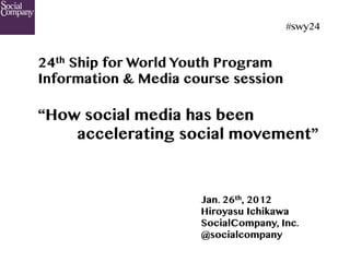 #swy24	


24th Ship for World Youth Program
Information & Media course session

“How social media has been
    accelerating social movement”



                      Jan. 26th, 2012
                      Hiroyasu Ichikawa
                      SocialCompany, Inc.
                      @socialcompany
 
