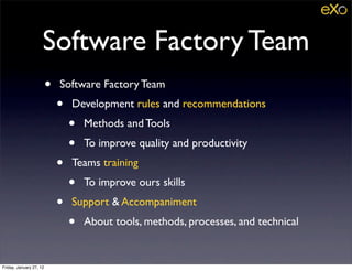 Software Factory Team
                         •   Software Factory Team
                             •   Development rules and recommendations
                                 •   Methods and Tools
                                 •   To improve quality and productivity
                             •   Teams training
                                 •   To improve ours skills
                             •   Support & Accompaniment
                                 •   About tools, methods, processes, and technical


Friday, January 27, 12
 