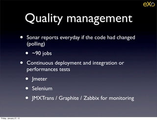 Quality management
                         •   Sonar reports everyday if the code had changed
                             (polling)
                             •   ~90 jobs
                         •   Continuous deployment and integration or
                             performances tests
                             •   Jmeter
                             •   Selenium
                             •   JMXTrans / Graphite / Zabbix for monitoring


Friday, January 27, 12
 
