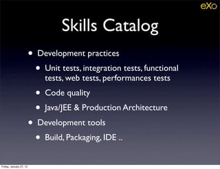 Skills Catalog
                         • Development practices
                           • Unit tests, integration tests, functional
                              tests, web tests, performances tests
                           • Code quality
                           • Java/JEE & Production Architecture
                         • Development tools
                           • Build, Packaging, IDE ..
Friday, January 27, 12
 
