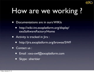 How are we working ?
                         •   Documentations are in ours WIKIs
                             •   http://wiki-int.exoplatform.org/display/
                                 exoSoftwareFactory/Home
                         •   Activity is tracked in Jira :
                             •   http://jira.exoplatform.org/browse/SWF
                         •   Contact us :
                             •   Email : exo-swf@exoplatform.com
                             •   Skype : aheritier


Friday, January 27, 12
 