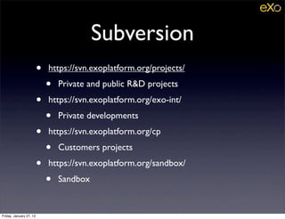 Subversion
                         •   https://svn.exoplatform.org/projects/
                             •   Private and public R&D projects
                         •   https://svn.exoplatform.org/exo-int/
                             •   Private developments
                         •   https://svn.exoplatform.org/cp
                             •   Customers projects
                         •   https://svn.exoplatform.org/sandbox/
                             •   Sandbox


Friday, January 27, 12
 