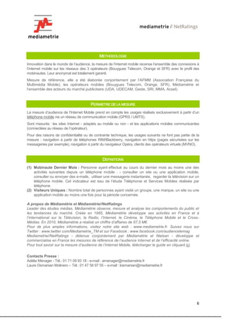 METHODOLOGIE
Innovation dans le monde de l’audience, la mesure de l’internet mobile recense l’ensemble des connexions à
l’internet mobile sur les réseaux des 3 opérateurs (Bouygues Telecom, Orange et SFR) avec le profil des
mobinautes. Leur anonymat est totalement garanti.
Mesure de référence, elle a été élaborée conjointement par l’AFMM (Association Française du
Multimédia Mobile), les opérateurs mobiles (Bouygues Telecom, Orange, SFR), Médiamétrie et
l’ensemble des acteurs du marché publicitaire (UDA, UDECAM, Geste, SRI, MMA, Acsel).



                                        PERIMETRE DE LA MESURE
La mesure d’audience de l’Internet Mobile prend en compte les usages réalisés exclusivement à partir d’un
téléphone mobile via un réseau de communication mobile (GPRS / UMTS).
Sont mesurés : les sites Internet - adaptés au mobile ou non - et les applications mobiles communicantes
(connectées au réseau de l’opérateur).
Pour des raisons de confidentialité ou de contrainte technique, les usages suivants ne font pas partie de la
mesure : navigation à partir de téléphones RIM/Blackberry, navigation en https (pages sécurisées sur les
messageries par exemple), navigation à partir du navigateur Opéra, clients des opérateurs virtuels (MVNO).



                                               DEFINITIONS
(1) Mobinaute Dernier Mois : Personne ayant effectué au cours du dernier mois au moins une des
    activités suivantes depuis un téléphone mobile : - consulter un site ou une application mobile,
    consulter ou envoyer des e-mails, utiliser une messagerie instantanée, regarder la télévision sur un
    téléphone mobile. Cet indicateur est issu de l’étude Téléphonie et Services Mobiles réalisée par
    téléphone.
(2) Visiteurs Uniques : Nombre total de personnes ayant visité un groupe, une marque, un site ou une
    application mobile au moins une fois pour la période concernée.

A propos de Médiamétrie et Médiamétrie//NetRatings
Leader des études médias, Médiamétrie observe, mesure et analyse les comportements du public et
les tendances du marché. Créée en 1985, Médiamétrie développe ses activités en France et à
l’international sur la Télévision, la Radio, l’Internet, le Cinéma, le Téléphone Mobile et le Cross-
Médias. En 2010, Médiamétrie a réalisé un chiffre d’affaires de 67,5 M€.
Pour de plus amples informations, visitez notre site web : www.mediametrie.fr. Suivez nous sur
Twitter : www.twitter.com/Mediametrie_TM et sur Facebook : www.facebook.com/audiencelemag
Mediametrie//NetRatings - détenue conjointement par Médiamétrie et Nielsen - développe et
commercialise en France les mesures de référence de l’audience Internet et de l’efficacité online.
Pour tout savoir sur la mesure d’audience de l’Internet Mobile, télécharger le guide en cliquant ici.

Contacts Presse :
Adélie Ménager - Tél.: 01 71 09 93 18 - e-mail : amenager@mediametrie.fr
Laure Osmanian Molinero – Tél.: 01 47 58 97 55 – e-mail : losmanian@mediametrie.fr




                                                                                                          6
 