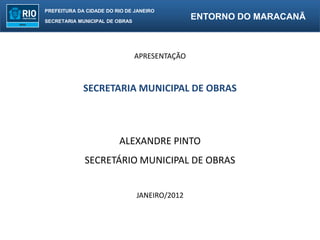 PREFEITURA DA CIDADE DO RIO DE JANEIRO

SECRETARIA MUNICIPAL DE OBRAS
                                               ENTORNO DO MARACANÃ



                                APRESENTAÇÃO



             SECRETARIA MUNICIPAL DE OBRAS



                         ALEXANDRE PINTO
             SECRETÁRIO MUNICIPAL DE OBRAS


                                JANEIRO/2012
 