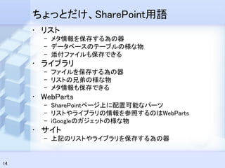 ちょっとだけ、SharePoint用語
     • リスト
       – メタ情報を保存する為の器
       – データベースのテーブルの様な物
       – 添付ファイルも保存できる
     • ライブラリ
       – ファイルを保存する為の器
       – リストの兄弟の様な物
       – メタ情報も保存できる
     • WebParts
       – SharePointページ上に配置可能なパーツ
       – リストやライブラリの情報を参照するのはWebParts
       – iGoogleのガジェットの様な物
     • サイト
       – 上記のリストやライブラリを保存する為の器


14
 