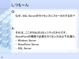 しつも～ん
     Ｑ：
      なぜ、SQL Serverのライセンスにフォーカスするの？



     Ａ：
      それは、ここがSQLのコミュニティだからです。
      SharePointの構築で必要なライセンスは以下の通り。
      – Windows Server
      – SharePoint Server
      – SQL Server


16
 
