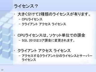 ライセンス？
     • 大きく分けて2種類のライセンスが有ります。
      – CPUライセンス
      – クライアント アクセス ライセンス


     • CPUライセンスは、ソケット単位での課金
      – SQL 2012はコア課金に変更されます。


     • クライアント アクセス ライセンス
      – アクセスするクライアント分のライセンスとサーバー
        ライセンス

17
 