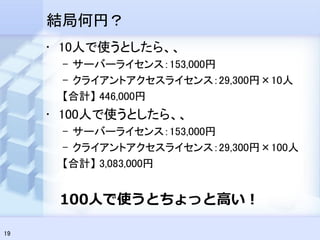 結局何円？
     • 10人で使うとしたら、、
      – サーバーライセンス：153,000円
      – クライアントアクセスライセンス：29,300円×10人
      【合計】 446,000円
     • 100人で使うとしたら、、
      – サーバーライセンス：153,000円
      – クライアントアクセスライセンス：29,300円×100人
      【合計】 3,083,000円


      100人で使うとちょっと高い！

19
 