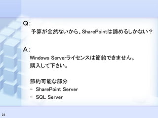 Ｑ：
      予算が全然ないから、SharePointは諦めるしかない？


     Ａ：
      Windows Serverライセンスは節約できません。
      購入して下さい。

      節約可能な部分
      – SharePoint Server
      – SQL Server


23
 