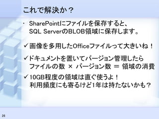 これで解決か？
     • SharePointにファイルを保存すると、
       SQL ServerのBLOB領域に保存します。

      画像を多用したOfficeファイルって大きいね！
      ドキュメントを置いてバージョン管理したら
       ファイルの数 × バージョン数 ＝ 領域の消費
      10GB程度の領域は直ぐ使うよ！
       利用頻度にも寄るけど1年は持たないかも？



26
 