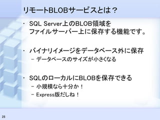 リモートBLOBサービスとは？
     • SQL Server上のBLOB領域を
       ファイルサーバー上に保存する機能です。

     • バイナリイメージをデータベース外に保存
      – データベースのサイズが小さくなる


     • SQLのローカルにBLOBを保存できる
      – 小規模なら十分か！
      – Express版だしね！


28
 