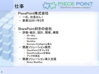 仕事
    • PiecePoint株式会社
      – 一応、社長さん！
      – 創業は2011年2月

    • SharePoint好きの会社
      – 評価・検討、設計、開発、構築
         •   ポータル
         •   Groupware
         •   Workflow
         •   Business Intelligence導入
      – 関連ソリューション販売
         • SharePointリダイレクタ
         • SharePointBoost社製品
         • アンク社製品
      – 関連ソリューション導入支援
         • Nintex Workflow



4
 