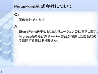 PiecePoint株式会社について
    Ｑ：
     何の会社ですか？
    Ａ：
     ＳｈａｒｅＰｏｉｎｔを中心としたソリューションの仕事をします。
     Ｍｉｃｒｏｓｏｆｔの殆どのサーバー製品が関連した製品なの
     で退屈する事はありません。




5
 