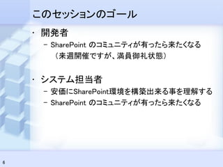 このセッションのゴール
    • 開発者
     – SharePoint のコミュニティが有ったら来たくなる
        （来週開催ですが、満員御礼状態）


    • システム担当者
     – 安価にSharePoint環境を構築出来る事を理解する
     – SharePoint のコミュニティが有ったら来たくなる




6
 