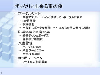 ザックリと出来る事の例
    • ポータルサイト
       –   業務アプリケーションと接続して、ポータルに表示
       –   EIP系機能
       –   検索機能
       –   一般的なポータル機能 ・・・ お知らせ等の様々な機能
    • Business Intelligence
       – 経営ダッシュボード系
       – 詳細な分析機能
    • 文書管理
       – バージョン管理
       – 承認ワークフロー
       – 全文検索機能
    • コラボレーション
       – ファイルの共同編集


9
 