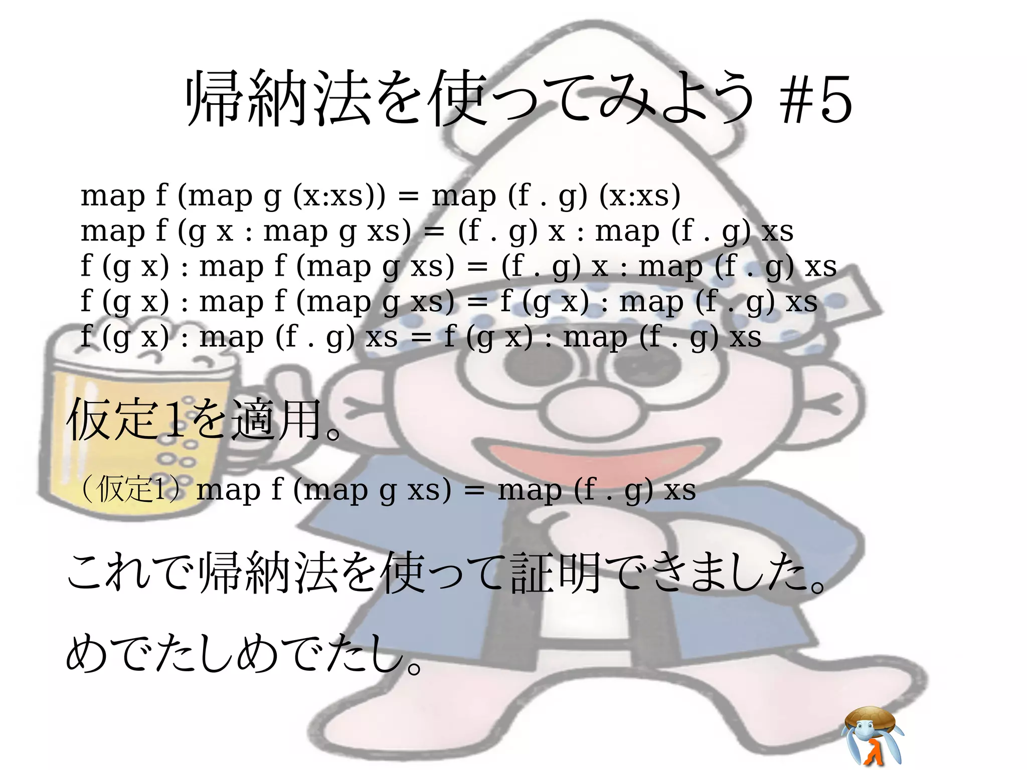 map f (map g (x:xs)) = map (f . g) (x:xs)
map f (g x : map g xs) = (f . g) x : map (f . g) xs
f (g x) : map f (map g xs) = (f . g) x : map (f . g) xs
f (g x) : map f (map g xs) = f (g x) : map (f . g) xs
f (g x) : map (f . g) xs = f (g x) : map (f . g) xs




(仮定1) map f (map g xs) = map (f . g) xs
 